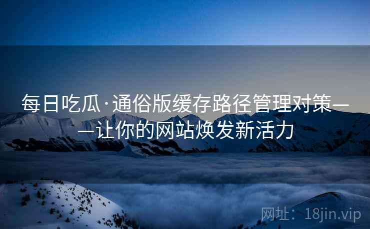每日吃瓜·通俗版缓存路径管理对策——让你的网站焕发新活力
