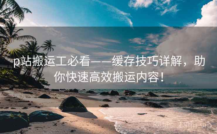 p站搬运工必看——缓存技巧详解,助你快速高效搬运内容! p站搬运工必看——缓存技巧详解,助你快速高效搬运内容!