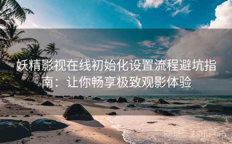 妖精影视在线初始化设置流程避坑指南：让你畅享极致观影体验