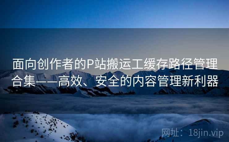 面向创作者的P站搬运工缓存路径管理合集——高效、安全的内容管理新利器