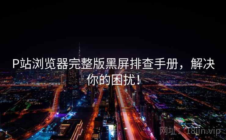 P站浏览器完整版黑屏排查手册，解决你的困扰！