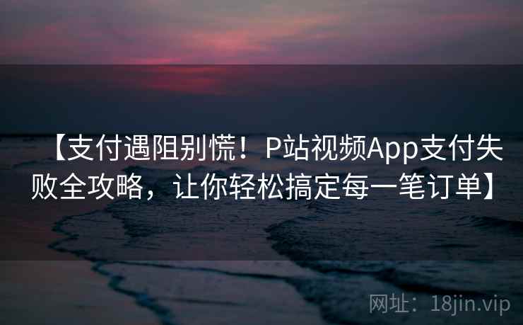 【支付遇阻别慌！P站视频App支付失败全攻略，让你轻松搞定每一笔订单】