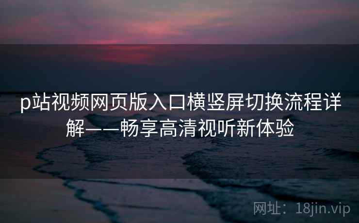 p站视频网页版入口横竖屏切换流程详解——畅享高清视听新体验 p站视频网页版入口横竖屏切换流程详解——畅享高清视听新体验