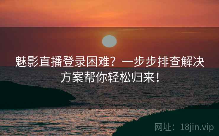 魅影直播登录困难？一步步排查解决方案帮你轻松归来！