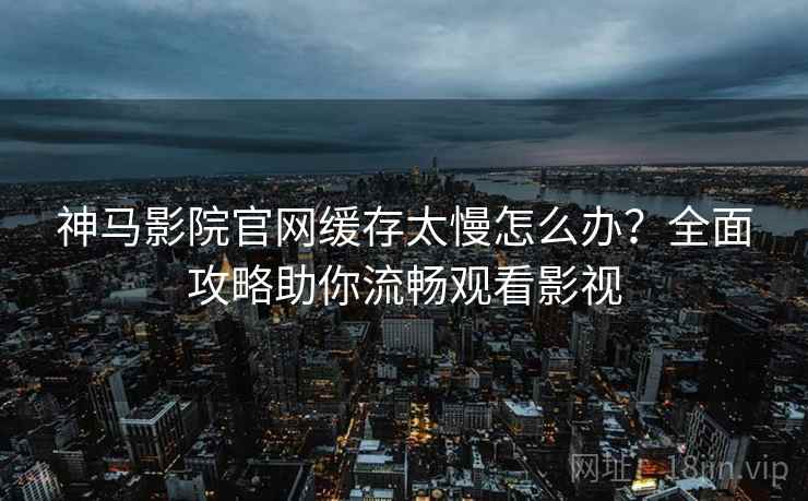 神马影院官网缓存太慢怎么办?全面攻略助你流畅观看影视 神马影院官网缓存太慢怎么办?全面攻略助你流畅观看影视