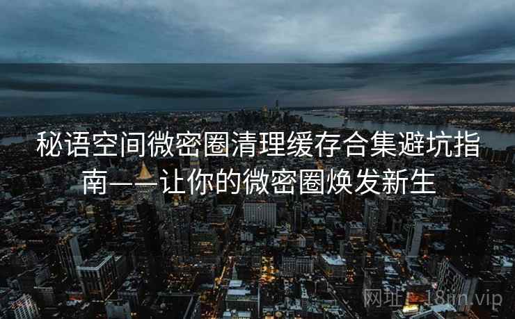 秘语空间微密圈清理缓存合集避坑指南——让你的微密圈焕发新生