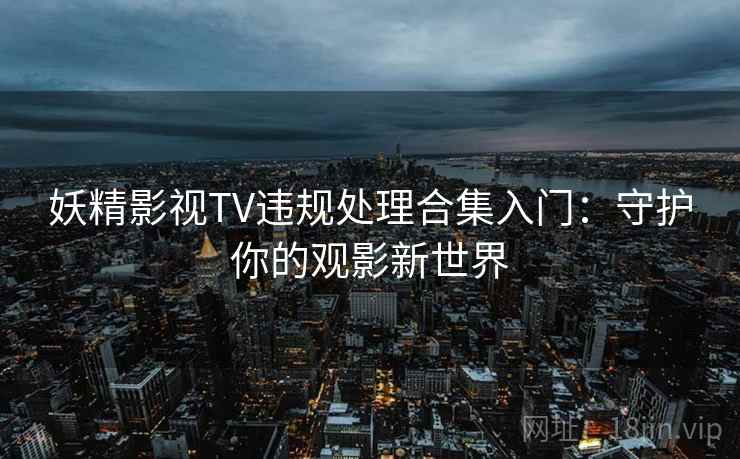 妖精影视TV违规处理合集入门:守护你的观影新世界 妖精影视TV违规处理合集入门:守护你的观影新世界